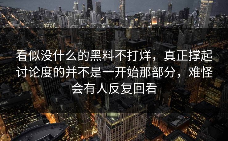 看似没什么的黑料不打烊，真正撑起讨论度的并不是一开始那部分，难怪会有人反复回看