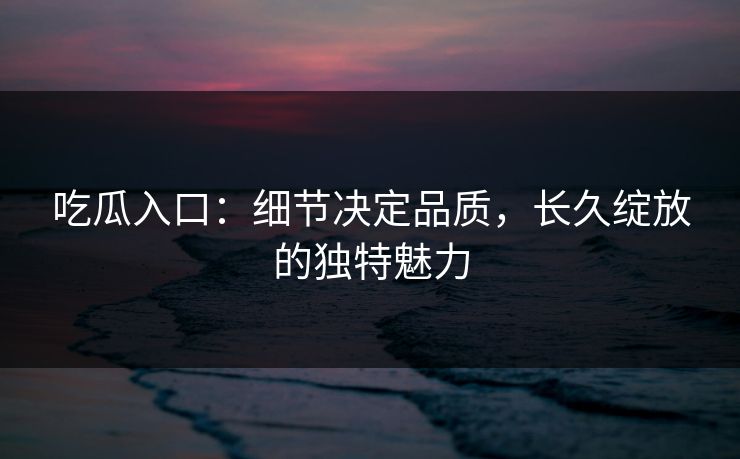 吃瓜入口：细节决定品质，长久绽放的独特魅力