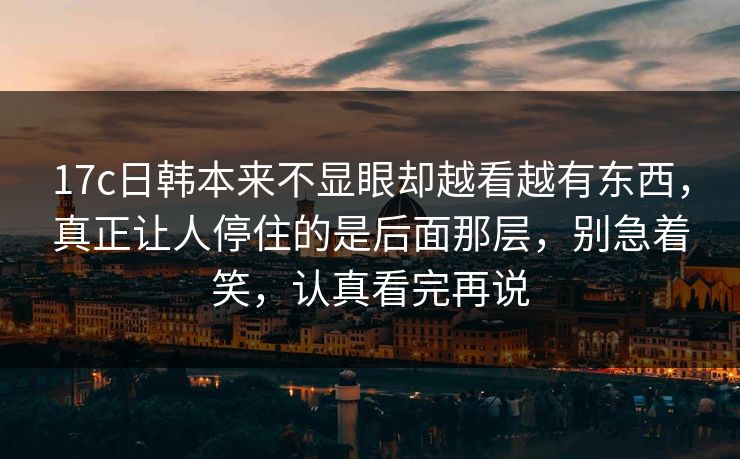 17c日韩本来不显眼却越看越有东西，真正让人停住的是后面那层，别急着笑，认真看完再说