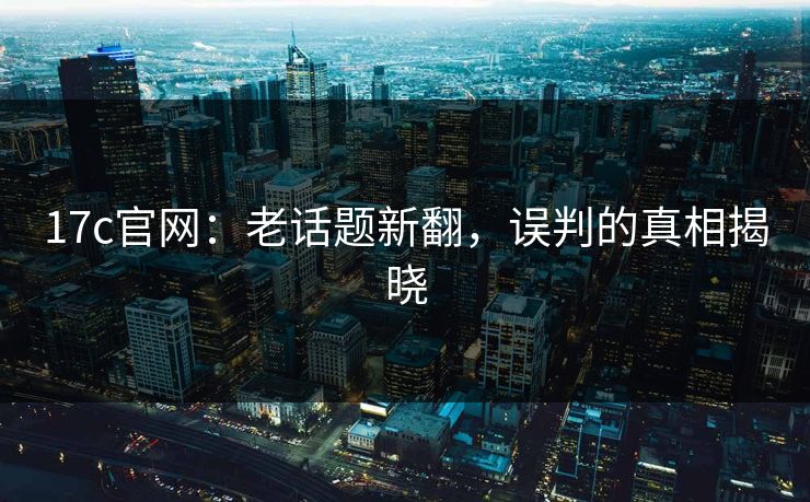 17c官网：老话题新翻，误判的真相揭晓