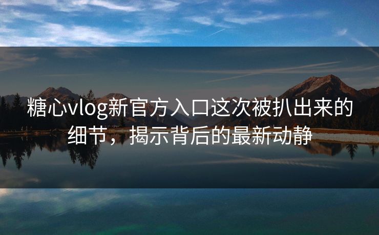 糖心vlog新官方入口这次被扒出来的细节，揭示背后的最新动静