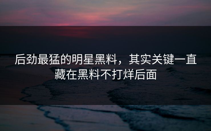 后劲最猛的明星黑料，其实关键一直藏在黑料不打烊后面