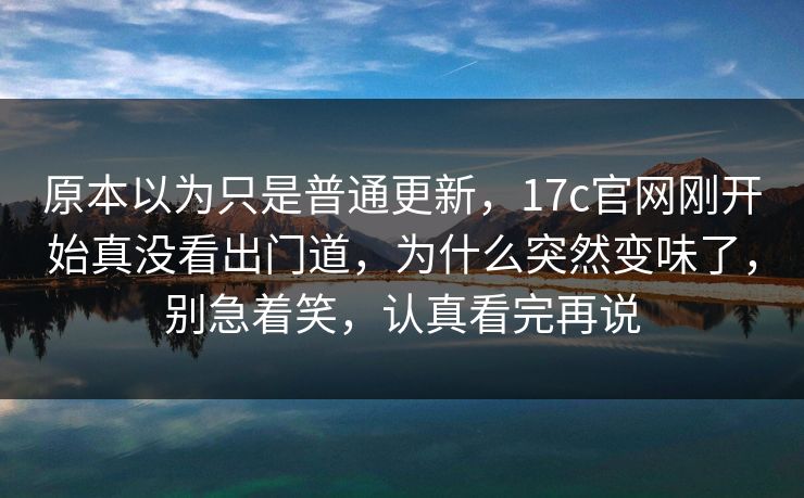 原本以为只是普通更新，17c官网刚开始真没看出门道，为什么突然变味了，别急着笑，认真看完再说