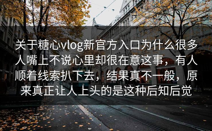 关于糖心vlog新官方入口为什么很多人嘴上不说心里却很在意这事，有人顺着线索扒下去，结果真不一般，原来真正让人上头的是这种后知后觉