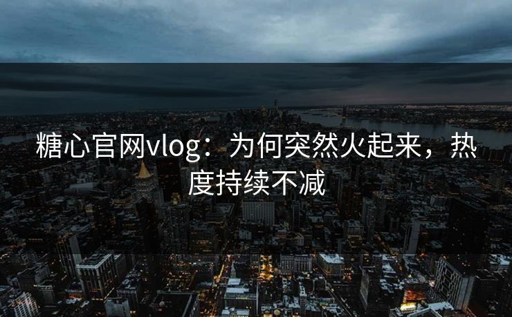 糖心官网vlog：为何突然火起来，热度持续不减