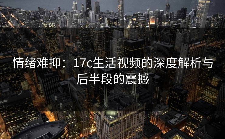 情绪难抑：17c生活视频的深度解析与后半段的震撼