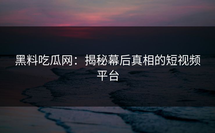 黑料吃瓜网：揭秘幕后真相的短视频平台