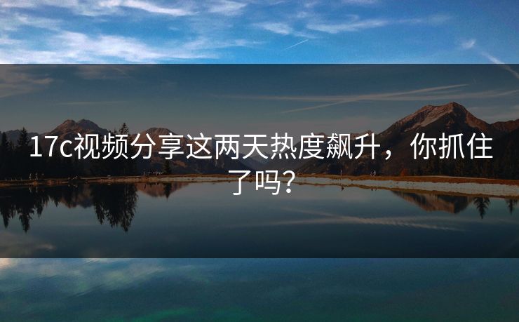 17c视频分享这两天热度飙升，你抓住了吗？