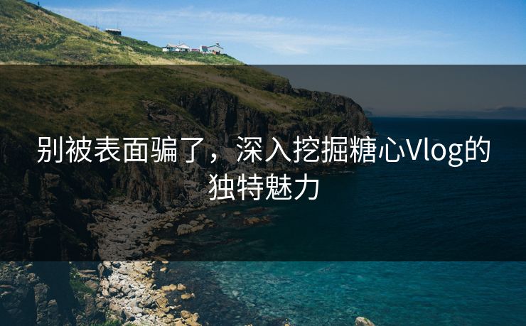 别被表面骗了，深入挖掘糖心Vlog的独特魅力
