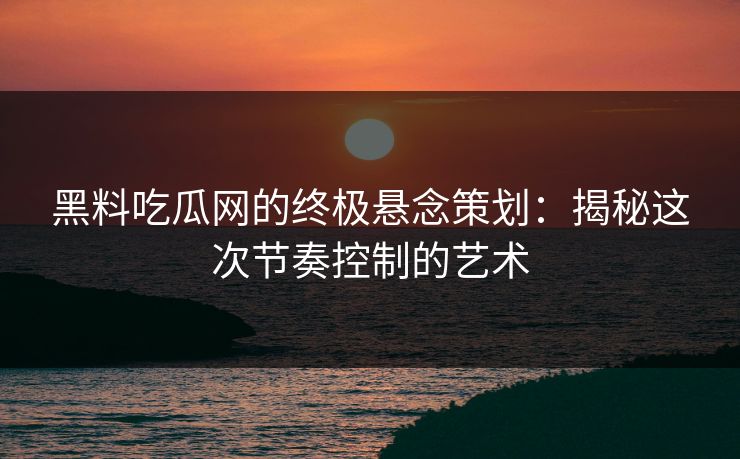 黑料吃瓜网的终极悬念策划：揭秘这次节奏控制的艺术