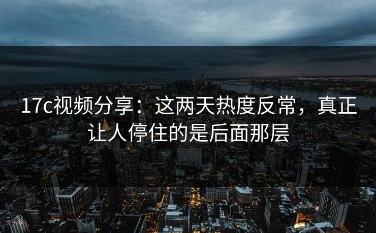 17c视频分享：这两天热度反常，真正让人停住的是后面那层