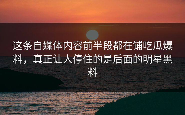 这条自媒体内容前半段都在铺吃瓜爆料，真正让人停住的是后面的明星黑料