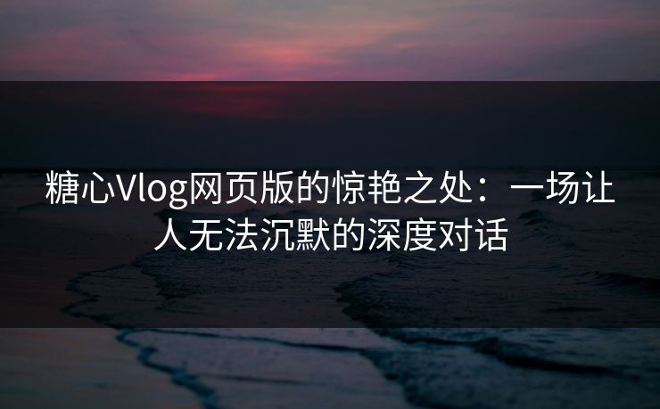 糖心Vlog网页版的惊艳之处：一场让人无法沉默的深度对话