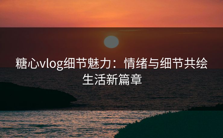 糖心vlog细节魅力：情绪与细节共绘生活新篇章