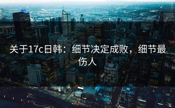 关于17c日韩：细节决定成败，细节最伤人