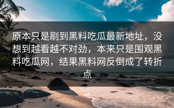 原本只是刷到黑料吃瓜最新地址，没想到越看越不对劲，本来只是围观黑料吃瓜网，结果黑料网反倒成了转折点