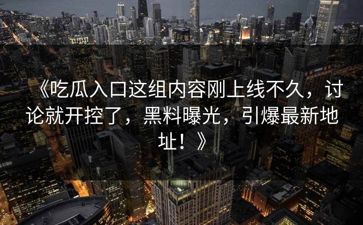 《吃瓜入口这组内容刚上线不久，讨论就开控了，黑料曝光，引爆最新地址！》