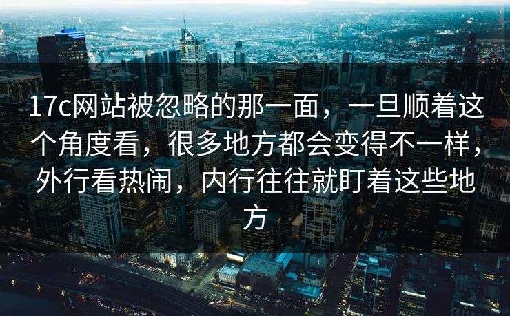 17c网站被忽略的那一面，一旦顺着这个角度看，很多地方都会变得不一样，外行看热闹，内行往往就盯着这些地方
