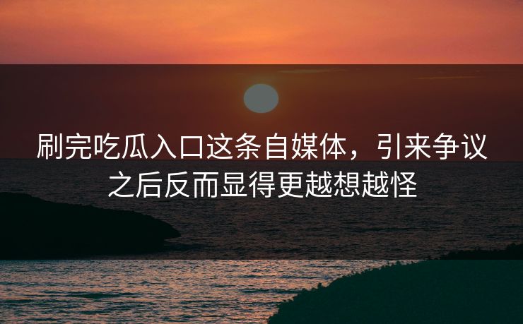 刷完吃瓜入口这条自媒体，引来争议之后反而显得更越想越怪