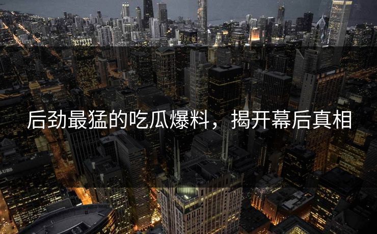 后劲最猛的吃瓜爆料，揭开幕后真相