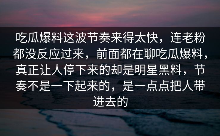 吃瓜爆料这波节奏来得太快，连老粉都没反应过来，前面都在聊吃瓜爆料，真正让人停下来的却是明星黑料，节奏不是一下起来的，是一点点把人带进去的