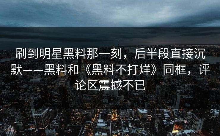 刷到明星黑料那一刻，后半段直接沉默——黑料和《黑料不打烊》同框，评论区震撼不已