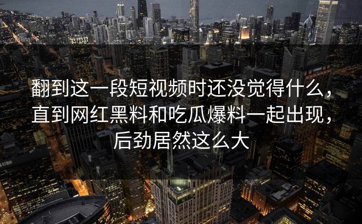 翻到这一段短视频时还没觉得什么，直到网红黑料和吃瓜爆料一起出现，后劲居然这么大