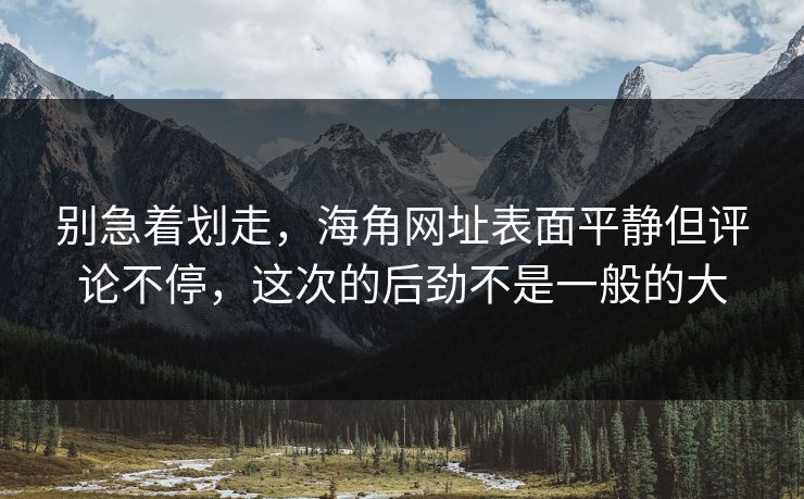 别急着划走，海角网址表面平静但评论不停，这次的后劲不是一般的大