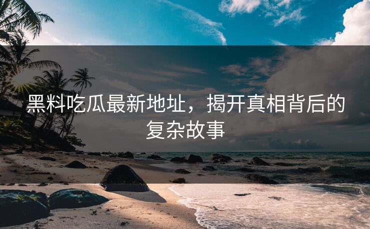 黑料吃瓜最新地址，揭开真相背后的复杂故事