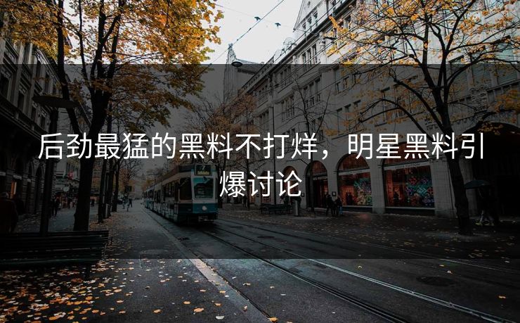 后劲最猛的黑料不打烊，明星黑料引爆讨论