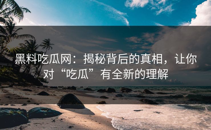 黑料吃瓜网：揭秘背后的真相，让你对“吃瓜”有全新的理解