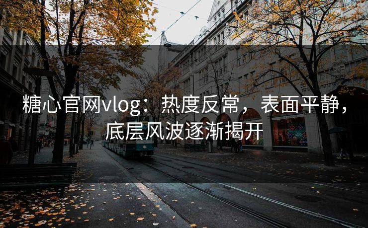 糖心官网vlog：热度反常，表面平静，底层风波逐渐揭开