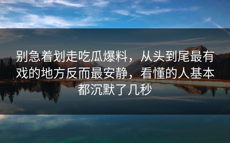 别急着划走吃瓜爆料，从头到尾最有戏的地方反而最安静，看懂的人基本都沉默了几秒
