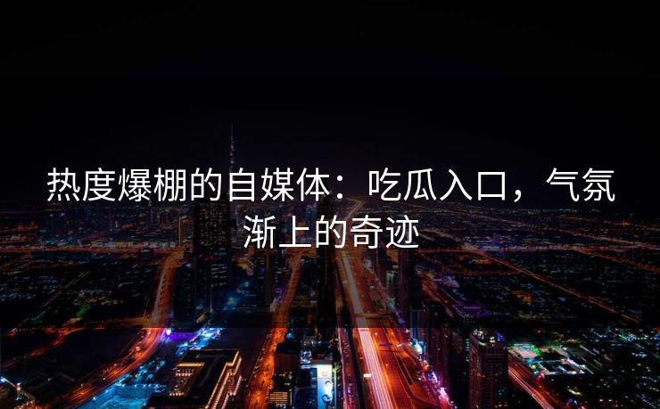 热度爆棚的自媒体：吃瓜入口，气氛渐上的奇迹