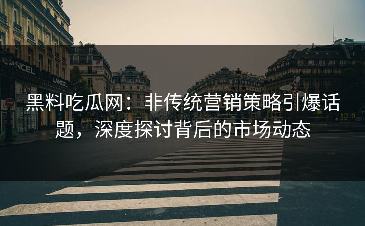 黑料吃瓜网：非传统营销策略引爆话题，深度探讨背后的市场动态