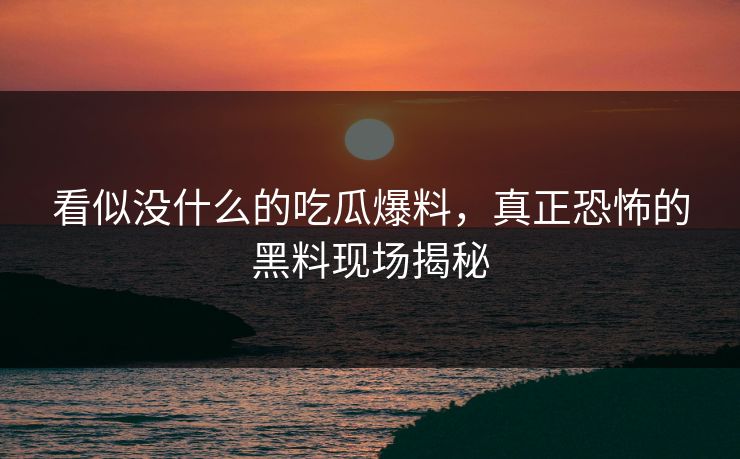 看似没什么的吃瓜爆料，真正恐怖的黑料现场揭秘