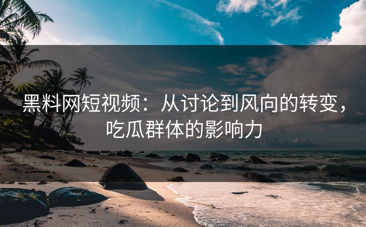 黑料网短视频：从讨论到风向的转变，吃瓜群体的影响力