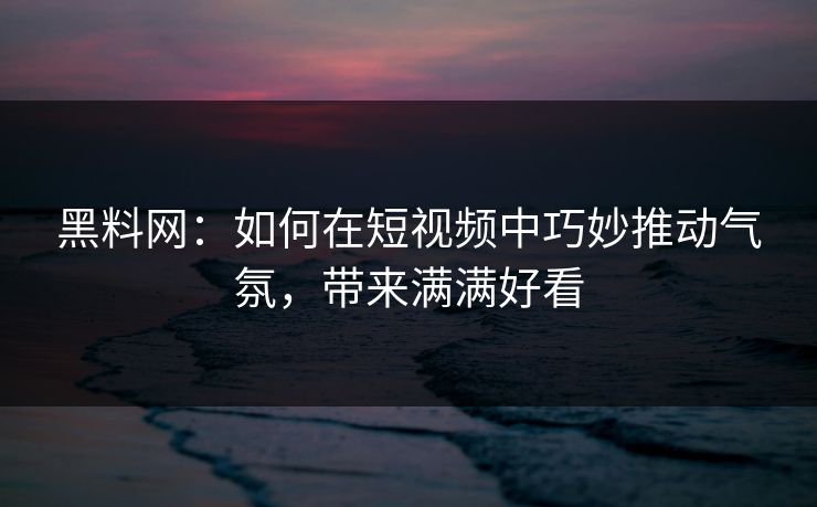 黑料网：如何在短视频中巧妙推动气氛，带来满满好看
