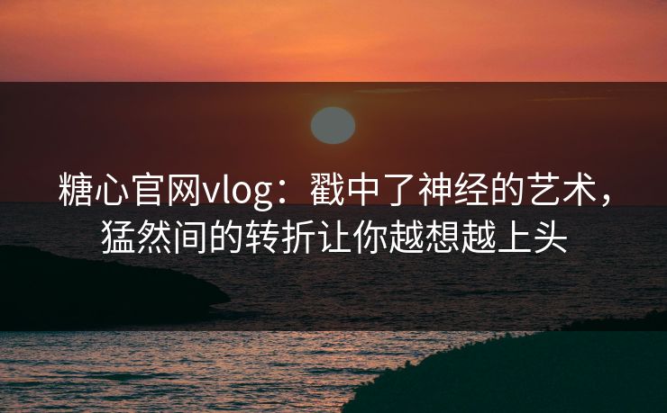 糖心官网vlog：戳中了神经的艺术，猛然间的转折让你越想越上头